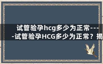 试管验孕hcg多少为正常----试管验孕HCG多少为正常？揭开体内的秘密